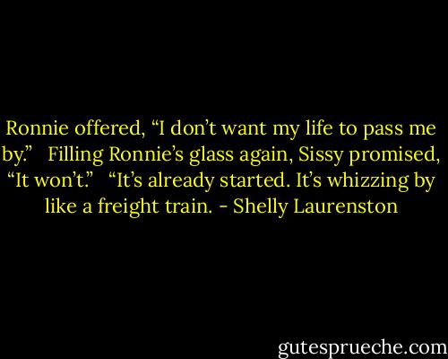 Ronnie offered, “I don’t want my life to pass me by.” <br /><br />Filling Ronnie’s glass again, Sissy promised, “It won’t.” <br /><br />“It’s already started. It’s whizzing by like a freight train. - Shelly Laurenston