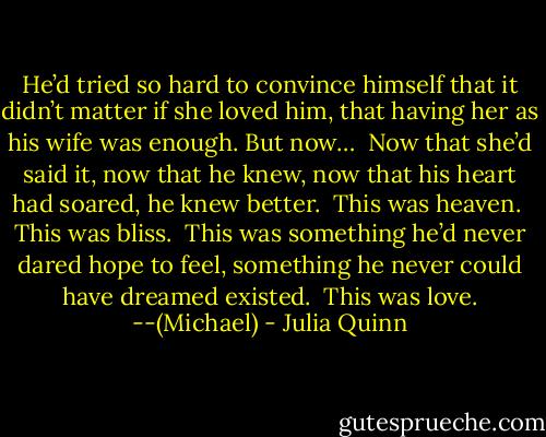 He’d tried so hard to convince himself that it didn’t matter if she loved him, that having her as his wife was enough. But now…<br /><br />Now that she’d said it, now that he knew, now that his heart had soared, he knew better.<br /><br />This was heaven.<br /><br />This was bliss.<br /><br />This was something he’d never dared hope to feel, something he never could have dreamed existed.<br /><br />This was love. --(Michael) - Julia Quinn