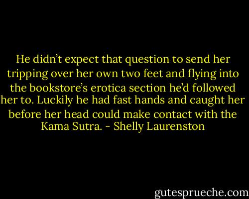 He didn’t expect that question to send her tripping over her own two feet and flying into the bookstore’s erotica section he’d followed her to. Luckily he had fast hands and caught her before her head could make contact with the Kama Sutra. - Shelly Laurenston
