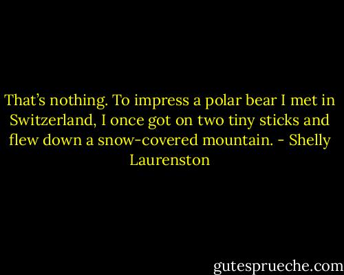 That’s nothing. To impress a polar bear I met in Switzerland, I once got on two tiny sticks and flew down a snow-covered mountain. - Shelly Laurenston