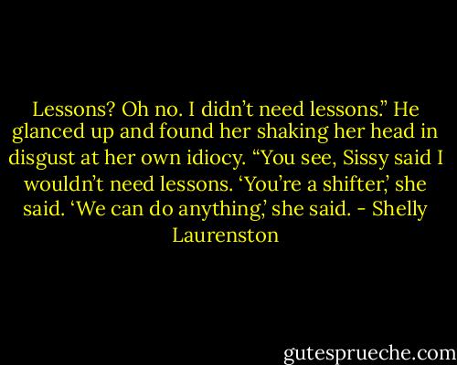 Lessons? Oh no. I didn’t need lessons.” He glanced up and found her shaking her head in disgust at her own idiocy. “You see, Sissy said I wouldn’t need lessons. ‘You’re a shifter,’ she said. ‘We can do anything,’ she said. - Shelly Laurenston
