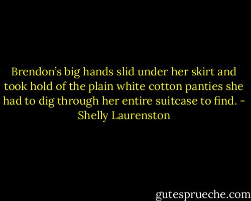 Brendon’s big hands slid under her skirt and took hold of the plain white cotton panties she had to dig through her entire suitcase to find. - Shelly Laurenston
