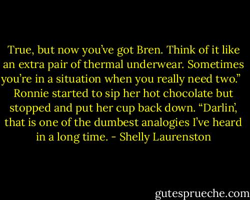 True, but now you’ve got Bren. Think of it like an extra pair of thermal underwear. Sometimes you’re in a situation when you really need two.” <br /><br />Ronnie started to sip her hot chocolate but stopped and put her cup back down. “Darlin’, that is one of the dumbest analogies I’ve heard in a long time. - Shelly Laurenston