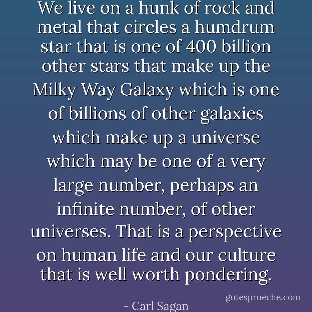 We live on a hunk of rock and metal that circles a humdrum star that is one of 400 billion other stars that make up the Milky Way Galaxy which is one of billions of other galaxies which make up a universe which may be one of a very large number, perhaps an infinite number, of other universes. That is a perspective on human life and our culture that is well worth pondering. - Carl Sagan