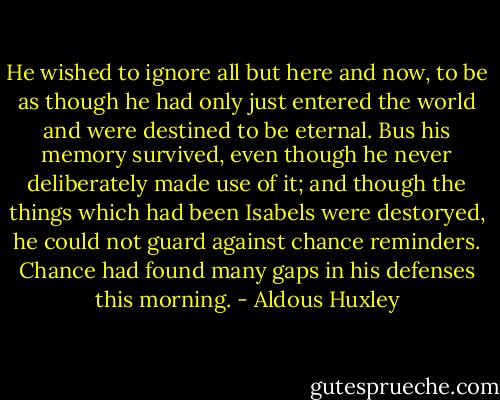 He wished to ignore all but here and now, to be as though he had only just entered the world and were destined to be eternal. Bus his memory survived, even though he never deliberately made use of it; and though the things which had been Isabels were destoryed, he could not guard against chance reminders. Chance had found many gaps in his defenses this morning. - Aldous Huxley