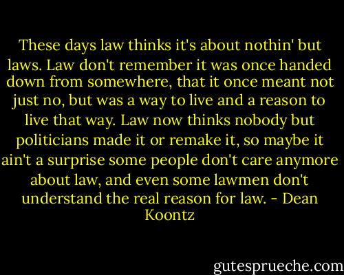 These days law thinks it's about nothin' but laws. Law don't remember it was once handed down from somewhere, that it once meant not just no, but was a way to live and a reason to live that way. Law now thinks nobody but politicians made it or remake it, so maybe it ain't a surprise some people don't care anymore about law, and even some lawmen don't understand the real reason for law. - Dean Koontz