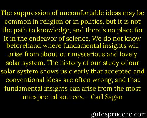 The suppression of uncomfortable ideas may be common in religion or in politics, but it is not the path to knowledge, and there's no place for it in the endeavor of science. We do not know beforehand where fundamental insights will arise from about our mysterious and lovely solar system. The history of our study of our solar system shows us clearly that accepted and conventional ideas are often wrong, and that fundamental insights can arise from the most unexpected sources. - Carl Sagan