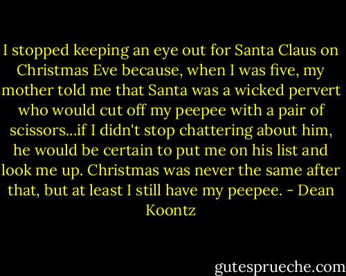 I stopped keeping an eye out for Santa Claus on Christmas Eve because, when I was five, my mother told me that Santa was a wicked pervert who would cut off my peepee with a pair of scissors...if I didn't stop chattering about him, he would be certain to put me on his list and look me up.<br />Christmas was never the same after that, but at least I still have my peepee. - Dean Koontz