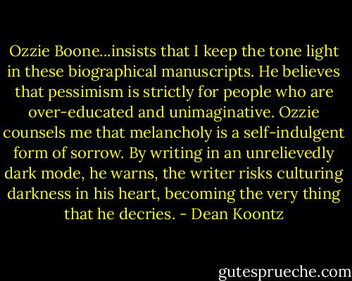 Ozzie Boone...insists that I keep the tone light in these biographical manuscripts. He believes that pessimism is strictly for people who are over-educated and unimaginative. Ozzie counsels me that melancholy is a self-indulgent form of sorrow.<br />By writing in an unrelievedly dark mode, he warns, the writer risks culturing darkness in his heart, becoming the very thing that he decries. - Dean Koontz