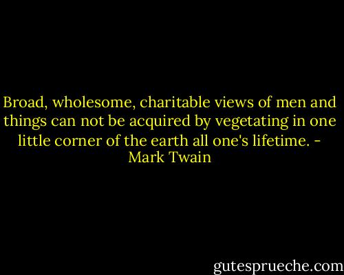 Broad, wholesome, charitable views of men and things can not be acquired by vegetating in one little corner of the earth all one's lifetime. - Mark Twain
