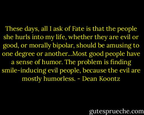 These days, all I ask of Fate is that the people she hurls into my life, whether they are evil or good, or morally bipolar, should be amusing to one degree or another...Most good people have a sense of humor. The problem is finding smile-inducing evil people, because the evil are mostly humorless. - Dean Koontz