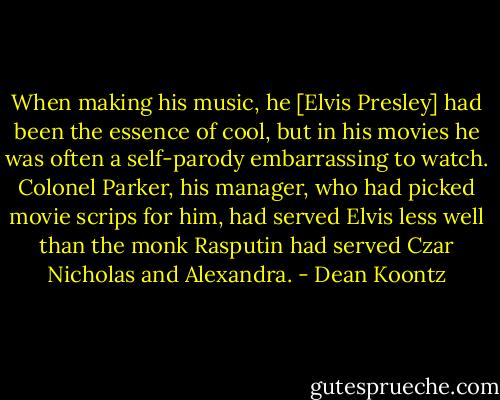 When making his music, he [Elvis Presley] had been the essence of cool, but in his movies he was often a self-parody embarrassing to watch. Colonel Parker, his manager, who had picked movie scrips for him, had served Elvis less well than the monk Rasputin had served Czar Nicholas and Alexandra. - Dean Koontz