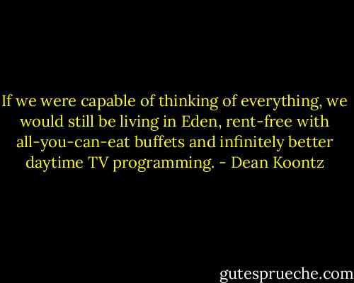 If we were capable of thinking of everything, we would still be living in Eden, rent-free with all-you-can-eat buffets and infinitely better daytime TV programming. - Dean Koontz