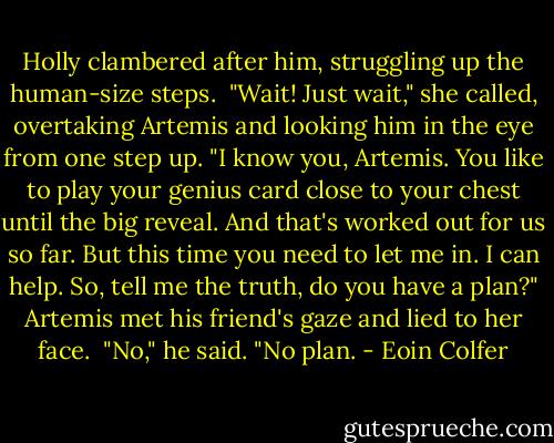Holly clambered after him, struggling up the human-size steps. <br />"Wait! Just wait," she called, overtaking Artemis and looking him in the eye from one step up. "I know you, Artemis. You like to play your genius card close to your chest until the big reveal. And that's worked out for us so far. But this time you need to let me in. I can help. So, tell me the truth, do you have a plan?"<br />Artemis met his friend's gaze and lied to her face. <br />"No," he said. "No plan. - Eoin Colfer