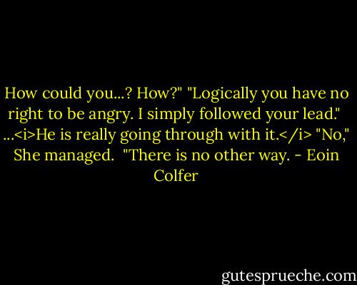 How could you...? How?"<br />"Logically you have no right to be angry. I simply followed your lead." <br />...<i>He is really going through with it.</i><br />"No," She managed. <br />"There is no other way. - Eoin Colfer