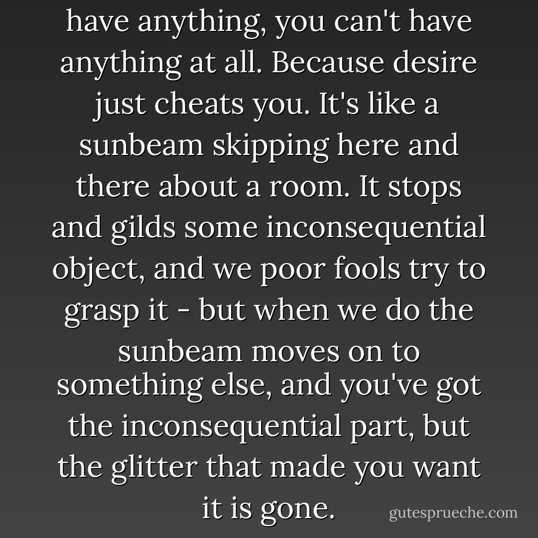 And that taught me you can't have anything, you can't have anything at all. Because desire just cheats you. It's like a sunbeam skipping here and there about a room. It stops and gilds some inconsequential object, and we poor fools try to grasp it - but when we do the sunbeam moves on to something else, and you've got the inconsequential part, but the glitter that made you want it is gone. - F. Scott Fitzgerald