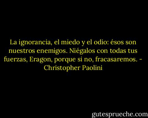 La ignorancia, el miedo<br />y el odio: ésos son nuestros enemigos. Niégalos con todas tus fuerzas, Eragon,<br />porque si no, fracasaremos. - Christopher Paolini