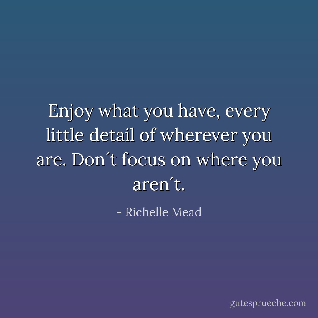 Enjoy what you have, every little detail of wherever you are. Don´t focus on where you aren´t. - Richelle Mead
