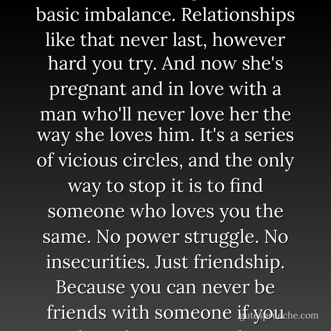 I loved her more than she loved me, that was the problem. A basic imbalance. Relationships like that never last, however hard you try. And now she's pregnant and in love with a man who'll never love her the way she loves him. It's a series of vicious circles, and the only way to stop it is to find someone who loves you the same. No power struggle. No insecurities. Just friendship. Because you can never be friends with someone if you love them too much. - Lisa Jewell