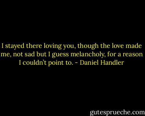 I stayed there loving you, though the love made me, not sad but I guess melancholy, for a reason I couldn’t point<br />to. - Daniel Handler