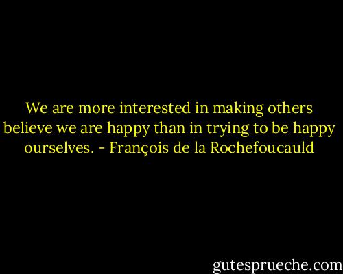 We are more interested in making others believe we are happy than in trying to be happy ourselves. - François de la Rochefoucauld