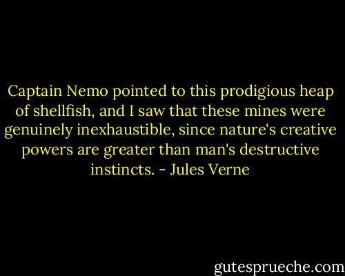 Captain Nemo pointed to this prodigious heap of shellfish, and I saw that these mines were genuinely inexhaustible, since nature's creative powers are greater than man's destructive instincts. - Jules Verne