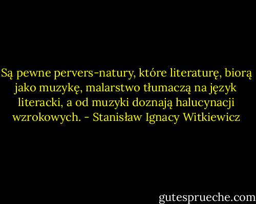 Są pewne pervers-natury, które literaturę, biorą jako muzykę, malarstwo tłumaczą na język literacki, a od muzyki doznają halucynacji wzrokowych. - Stanisław Ignacy Witkiewicz