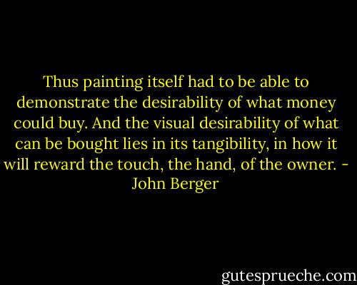 Thus painting itself had to be able to demonstrate the desirability of what money could buy. And the visual desirability of what can be bought lies in its tangibility, in how it will reward the touch, the hand, of the owner. - John Berger