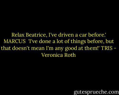 Relax Beatrice, I've driven a car before.' MARCUS<br /><br />'I've done a lot of things before, but that doesn't mean I'm any good at them!' TRIS - Veronica Roth