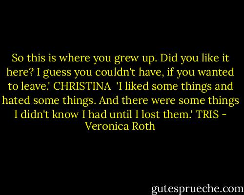So this is where you grew up. Did you like it here? I guess you couldn't have, if you wanted to leave.' CHRISTINA<br /><br />'I liked some things and hated some things. And there were some things I didn't know I had until I lost them.' TRIS - Veronica Roth
