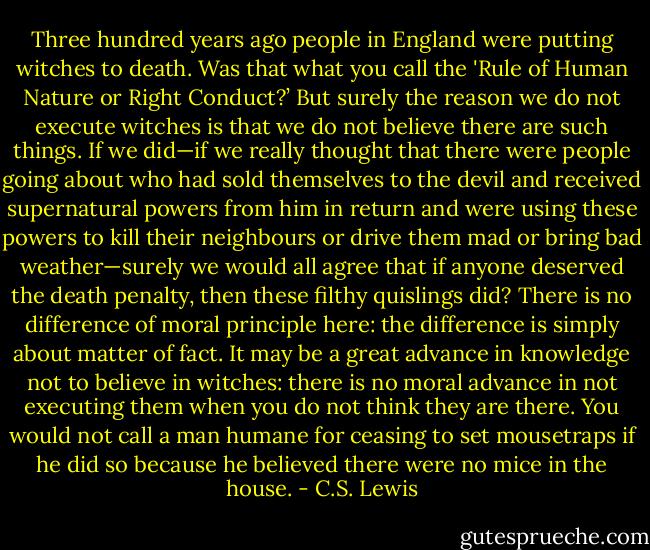 Three hundred years ago people in England were putting witches to death. Was that what you call the 'Rule of Human Nature or Right Conduct?’ But surely the reason we do not execute witches is that we do not believe there are such things. If we did—if we really thought that there were people going about who had sold themselves to the devil and received supernatural powers from him in return and were using these powers to kill their neighbours or drive them mad or bring bad weather—surely we would all agree that if anyone deserved the death penalty, then these filthy quislings did? There is no difference of moral principle here: the difference is simply about matter of fact. It may be a great advance in knowledge not to believe in witches: there is no moral advance in not executing them when you do not think they are there. You would not call a man humane for ceasing to set mousetraps if he did so because he believed there were no mice in the house. - C.S. Lewis