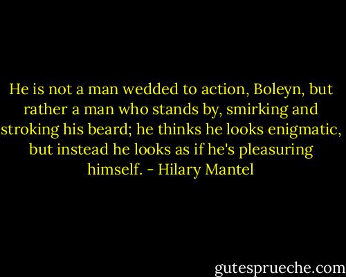 He is not a man wedded to action, Boleyn, but rather a man who stands by, smirking and stroking his beard; he thinks he looks enigmatic, but instead he looks as if he's pleasuring himself. - Hilary Mantel