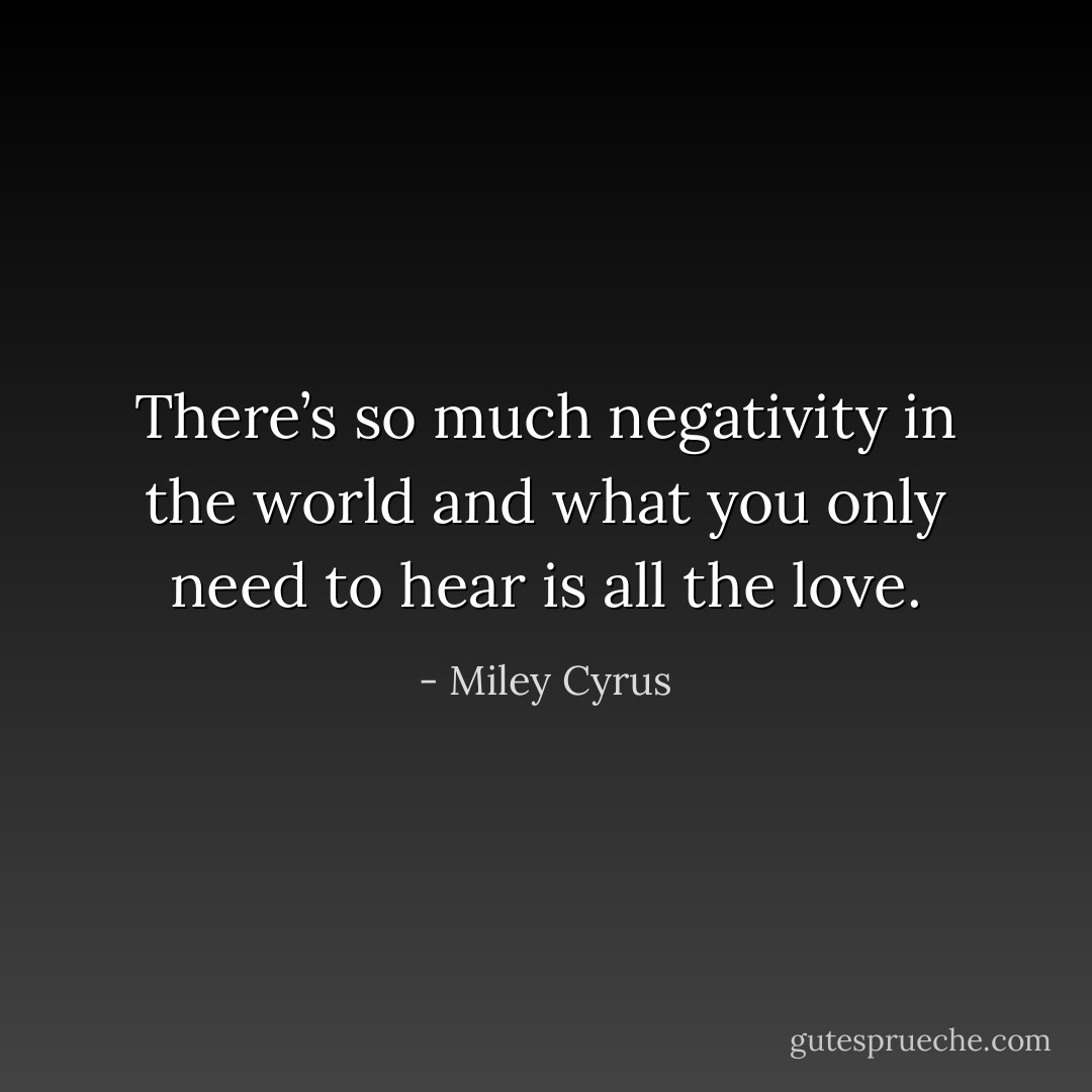 There’s so much negativity in the world and what you only need to hear is all the love. - Miley Cyrus
