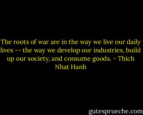 The roots of war are in the way we live our daily lives -- the way we develop our industries, build up our society, and consume goods. - Thich Nhat Hanh