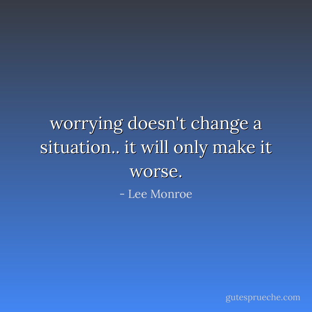 worrying doesn't change a situation.. it will only make it worse. - Lee Monroe