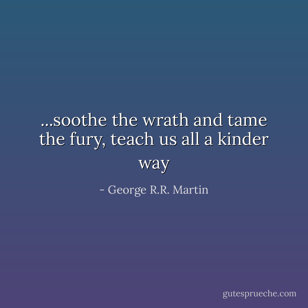...soothe the wrath and tame the fury, teach us all a kinder way - George R.R. Martin