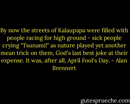 By now the streets of Kalaupapa were filled with people racing for high ground - sick people crying<br />"Tsunami!" as nature played yet another mean trick on them, God's last best joke at their expense. It was,<br />after all, April Fool's Day. - Alan Brennert