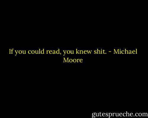 If you could read, you knew shit. - Michael Moore