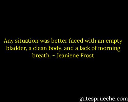 Any situation was better faced with an empty bladder, a clean body, and a lack of morning breath. - Jeaniene Frost