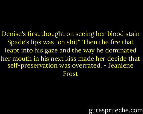 Denise's first thought on seeing her blood stain Spade's lips was "oh shit". Then the fire that leapt into his gaze and the way he dominated her mouth in his next kiss made her decide that self-preservation was overrated. - Jeaniene Frost