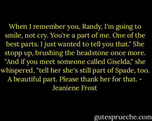 When I remember you, Randy, I'm going to smile, not cry. You're a part of me. One of the best parts. I just wanted to tell you that." She stopp up, brushing the headstone once more. "And if you meet someone called Giselda," she whispered, "tell her she's still part of Spade, too. A beautiful part. Please thank her for that. - Jeaniene Frost