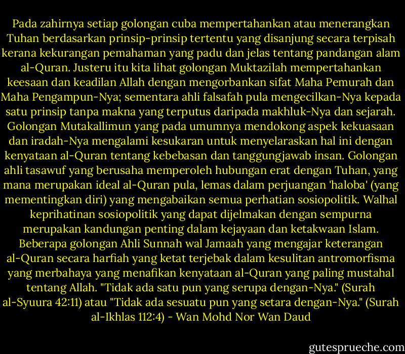 Pada zahirnya setiap golongan cuba mempertahankan atau menerangkan Tuhan berdasarkan prinsip-prinsip tertentu yang disanjung secara terpisah kerana kekurangan pemahaman yang padu dan jelas tentang pandangan alam al-Quran. Justeru itu kita lihat golongan Muktazilah mempertahankan keesaan dan keadilan Allah dengan mengorbankan sifat Maha Pemurah dan Maha Pengampun-Nya; sementara ahli falsafah pula mengecilkan-Nya kepada satu prinsip tanpa makna yang terputus daripada makhluk-Nya dan sejarah. Golongan Mutakallimun yang pada umumnya mendokong aspek kekuasaan dan iradah-Nya mengalami kesukaran untuk menyelaraskan hal ini dengan kenyataan al-Quran tentang kebebasan dan tanggungjawab insan. Golongan ahli tasawuf yang berusaha memperoleh hubungan erat dengan Tuhan, yang mana merupakan ideal al-Quran pula, lemas dalam perjuangan 'haloba' (yang mementingkan diri) yang mengabaikan semua perhatian sosiopolitik. Walhal keprihatinan sosiopolitik yang dapat dijelmakan dengan sempurna merupakan kandungan penting dalam kejayaan dan ketakwaan Islam. Beberapa golongan Ahli Sunnah wal Jamaah yang mengajar keterangan al-Quran secara harfiah yang ketat terjebak dalam kesulitan antromorfisma yang merbahaya yang menafikan kenyataan al-Quran yang paling mustahal tentang Allah. "Tidak ada satu pun yang serupa dengan-Nya." (Surah al-Syuura 42:11) atau "Tidak ada sesuatu pun yang setara dengan-Nya." (Surah al-Ikhlas 112:4) - Wan Mohd Nor Wan Daud