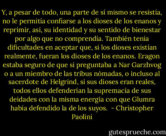 Y, a pesar de todo, una parte de sí mismo se resistía, no le permitía confiarse a los dioses de los enanos y reprimir, así, su identidad y su sentido de bienestar por algo que no comprendía. También tenía dificultades en aceptar que, si los dioses existían realmente, fueran los dioses de los enanos. Eragon estaba seguro de que si preguntaba a Nar Garzhvog o a un miembro de las tribus nómadas, o incluso al sacerdote de Helgrind, si sus dioses eran reales, todos ellos defenderían la supremacía de sus deidades con la misma energía con que Glumra había defendido la de los suyos.  - Christopher Paolini