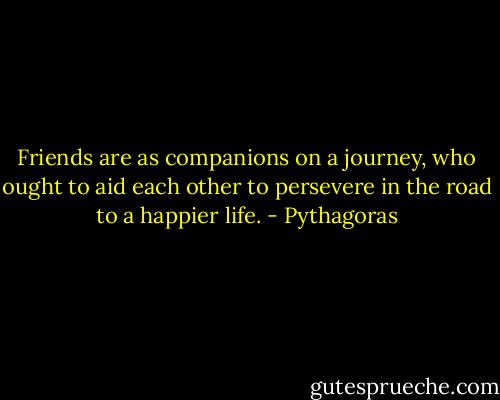 Friends are as companions on a journey, who ought to aid each other to persevere in the road to a happier life. - Pythagoras