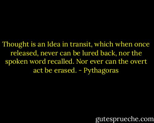 Thought is an Idea in transit, which when once released, never can be lured back, nor the spoken word recalled. Nor ever can the overt act be erased. - Pythagoras