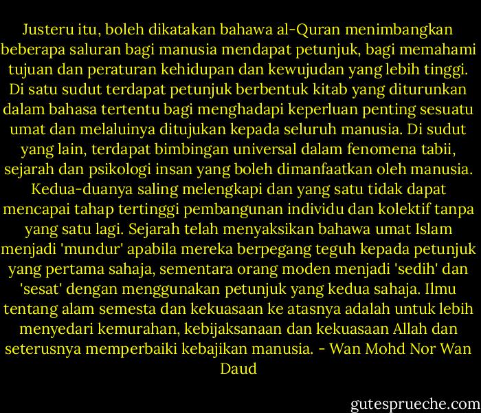 Justeru itu, boleh dikatakan bahawa al-Quran menimbangkan beberapa saluran bagi manusia mendapat petunjuk, bagi memahami tujuan dan peraturan kehidupan dan kewujudan yang lebih tinggi. Di satu sudut terdapat petunjuk berbentuk kitab yang diturunkan dalam bahasa tertentu bagi menghadapi keperluan penting sesuatu umat dan melaluinya ditujukan kepada seluruh manusia. Di sudut yang lain, terdapat bimbingan universal dalam fenomena tabii, sejarah dan psikologi insan yang boleh dimanfaatkan oleh manusia. Kedua-duanya saling melengkapi dan yang satu tidak dapat mencapai tahap tertinggi pembangunan individu dan kolektif tanpa yang satu lagi. Sejarah telah menyaksikan bahawa umat Islam menjadi 'mundur' apabila mereka berpegang teguh kepada petunjuk yang pertama sahaja, sementara orang moden menjadi 'sedih' dan 'sesat' dengan menggunakan petunjuk yang kedua sahaja. Ilmu tentang alam semesta dan kekuasaan ke atasnya adalah untuk lebih menyedari kemurahan, kebijaksanaan dan kekuasaan Allah dan seterusnya memperbaiki kebajikan manusia. - Wan Mohd Nor Wan Daud