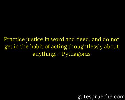 Practice justice in word and deed, and do not get in the habit of acting thoughtlessly about anything. - Pythagoras