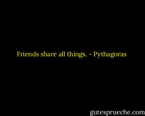 Friends share all things. - Pythagoras