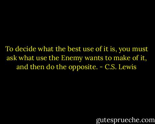 To decide what the best use of it is, you must ask what use the Enemy wants to make of it, and then do the opposite. - C.S. Lewis