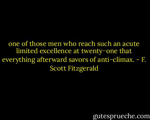 one of those men who reach such an acute limited excellence at twenty−one that everything afterward savors of anti−climax. - F. Scott Fitzgerald